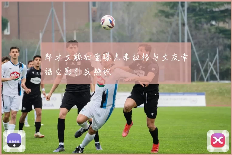 郎才女貌甜蜜曝光弗拉格与女友幸福合影引发热议