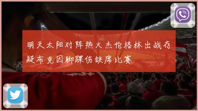明天太阳对阵热火杰伦格林出战存疑布克因脚踝伤缺席比赛