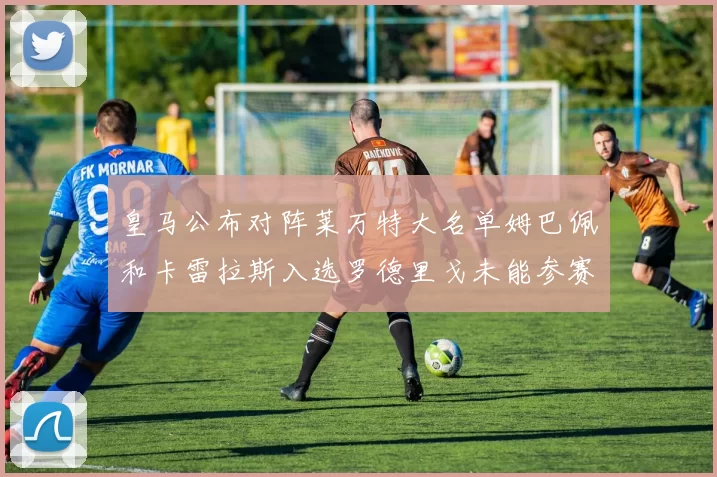 皇马公布对阵莱万特大名单姆巴佩和卡雷拉斯入选罗德里戈未能参赛