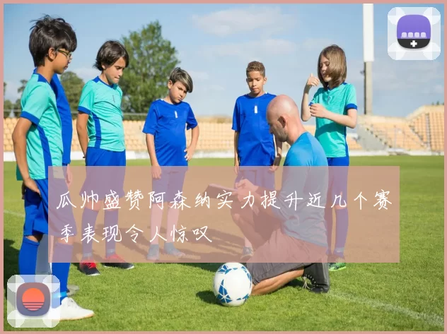 瓜帅盛赞阿森纳实力提升近几个赛季表现令人惊叹