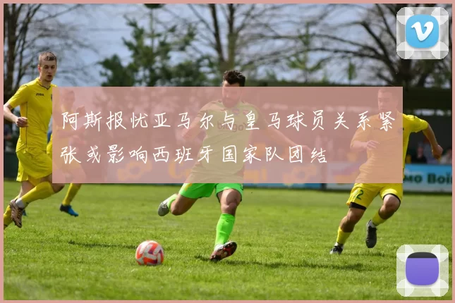 阿斯报忧亚马尔与皇马球员关系紧张或影响西班牙国家队团结
