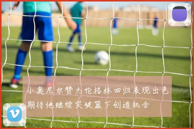 小奥尼尔赞杰伦格林回归表现出色期待他继续突破篮下创造机会