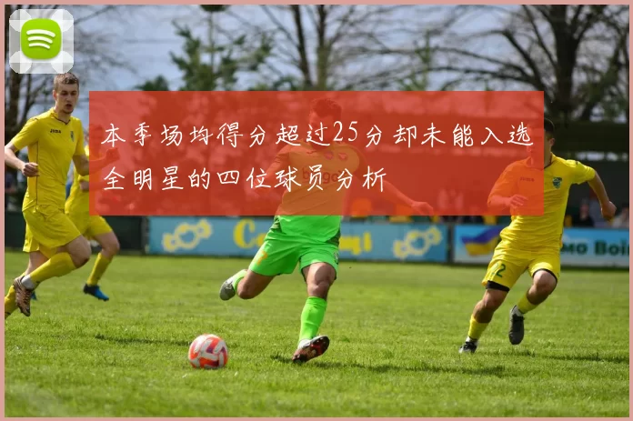 本季场均得分超过25分却未能入选全明星的四位球员分析