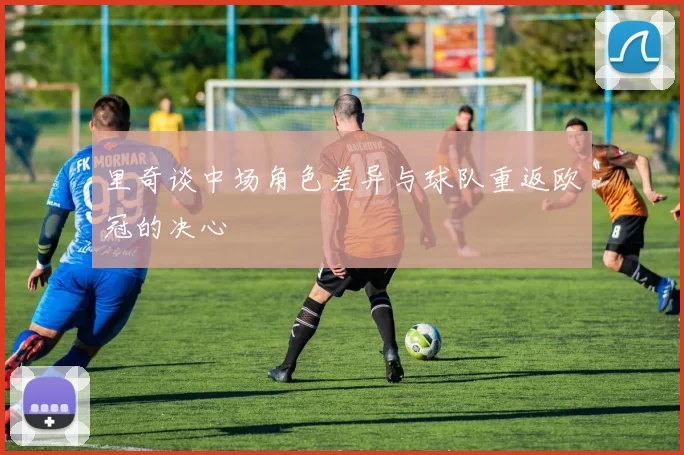 里奇谈中场角色差异与球队重返欧冠的决心