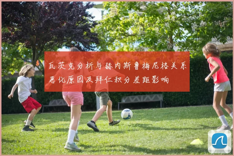 瓦茨克分析与赫内斯鲁梅尼格关系恶化原因及拜仁积分差距影响
