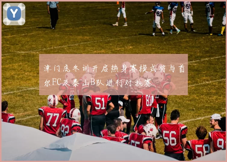津门虎冬训开启热身赛模式将与首尔FC及泰山B队进行对抗赛